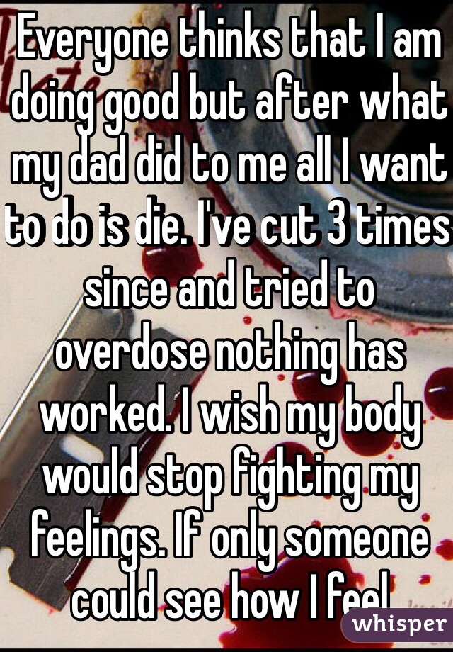 Everyone thinks that I am doing good but after what my dad did to me all I want to do is die. I've cut 3 times since and tried to overdose nothing has worked. I wish my body would stop fighting my feelings. If only someone could see how I feel
