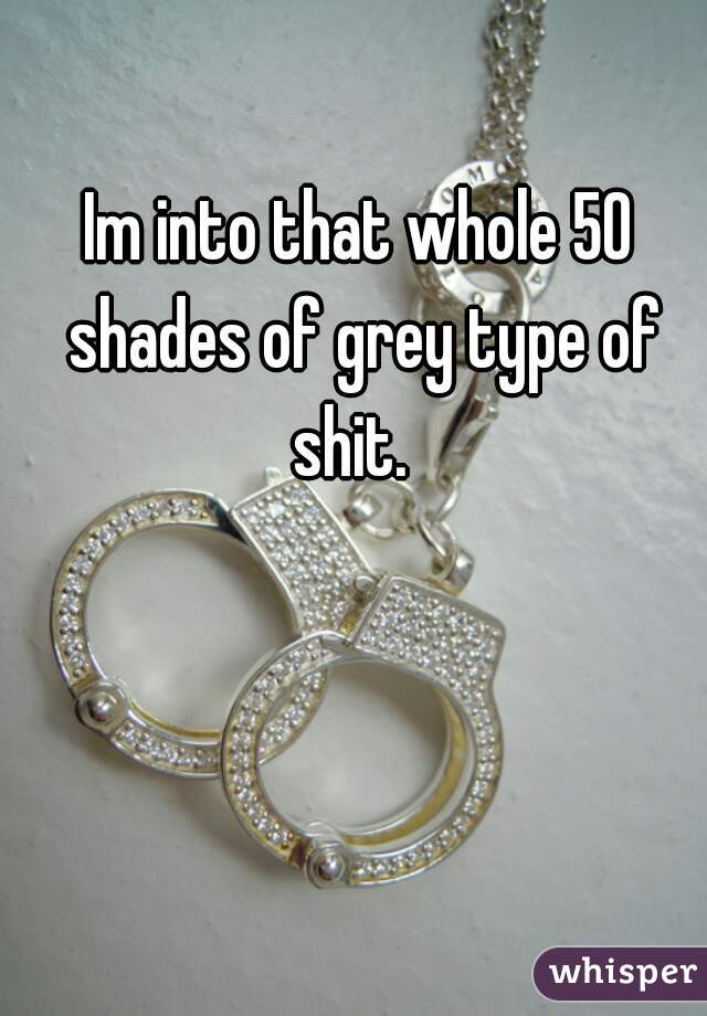 Im into that whole 50 shades of grey type of shit.  