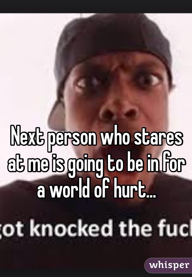 Next person who stares at me is going to be in for a world of hurt...