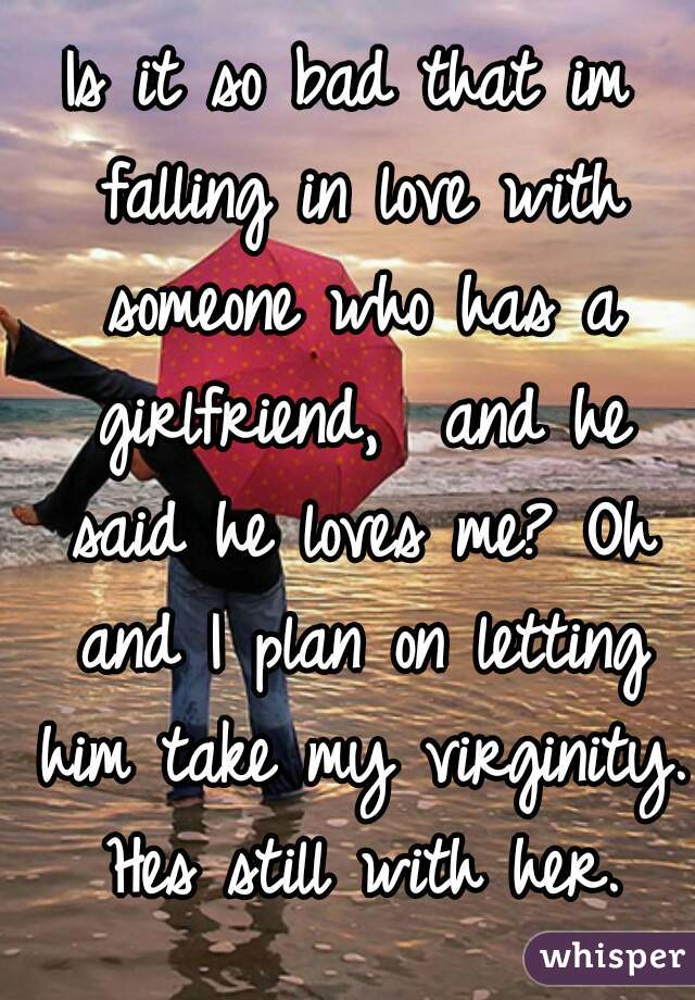 Is it so bad that im falling in love with someone who has a girlfriend,  and he said he loves me? Oh and I plan on letting him take my virginity. Hes still with her.