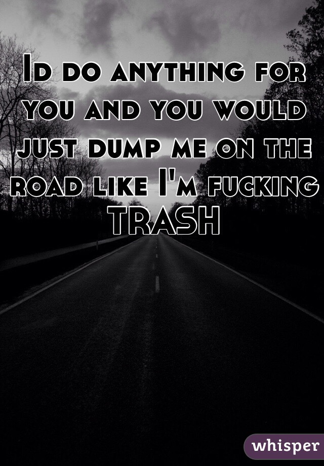 Id do anything for you and you would just dump me on the road like I'm fucking TRASH