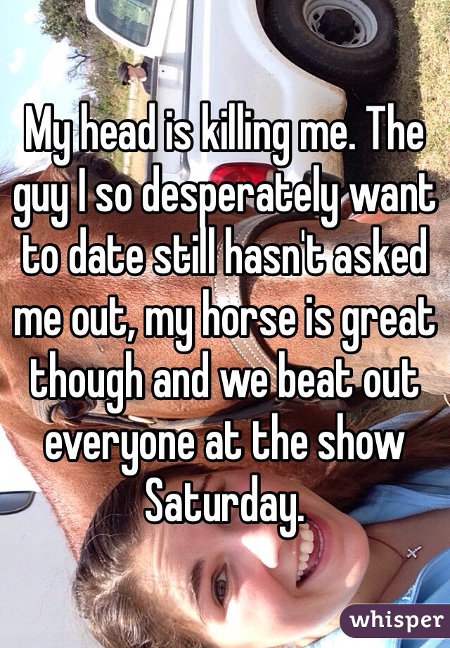 My head is killing me. The guy I so desperately want to date still hasn't asked me out, my horse is great though and we beat out everyone at the show Saturday. 