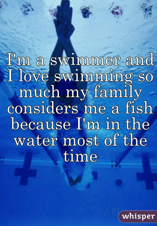 I'm a swimmer and I love swimming so much my family considers me a fish  because I'm in the water most of the time