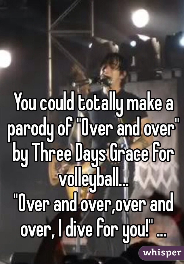 You could totally make a parody of "Over and over" by Three Days Grace for volleyball...
"Over and over,over and over, I dive for you!" ...