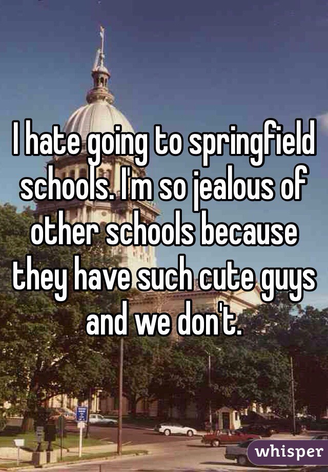 I hate going to springfield schools. I'm so jealous of other schools because they have such cute guys and we don't. 