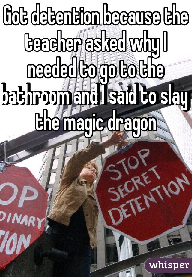 Got detention because the teacher asked why I needed to go to the bathroom and I said to slay the magic dragon