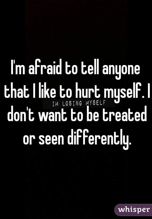 I'm afraid to tell anyone that I like to hurt myself. I don't want to be treated or seen differently.