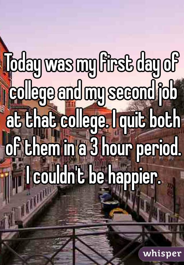 Today was my first day of college and my second job at that college. I quit both of them in a 3 hour period. I couldn't be happier.