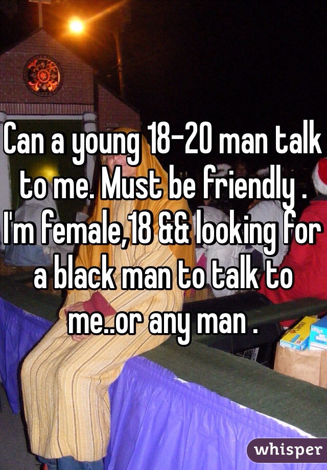 Can a young 18-20 man talk to me. Must be friendly . I'm female,18 && looking for a black man to talk to me..or any man .