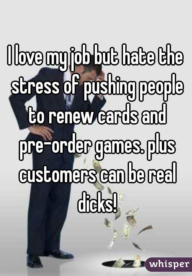 I love my job but hate the stress of pushing people to renew cards and pre-order games. plus customers can be real dicks!