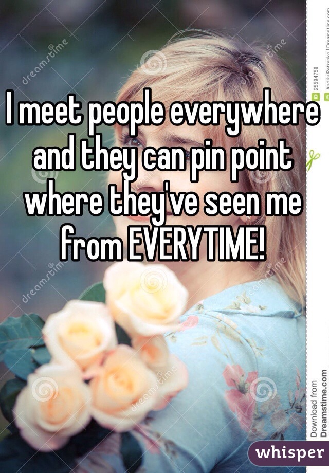 I meet people everywhere and they can pin point where they've seen me from EVERYTIME!