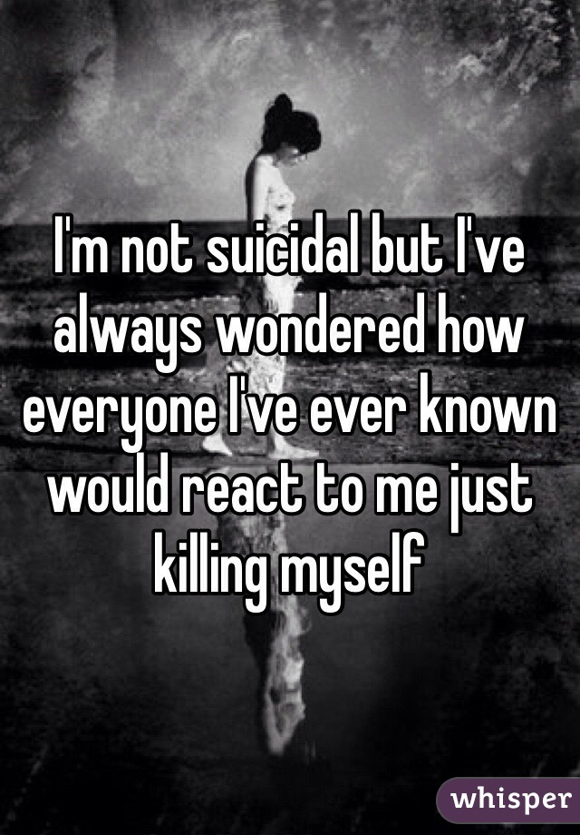 I'm not suicidal but I've always wondered how everyone I've ever known would react to me just killing myself