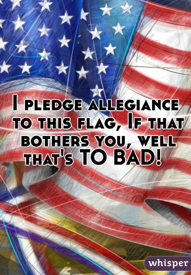 I pledge allegiance to this flag, If that bothers you, well that's TO BAD!  
