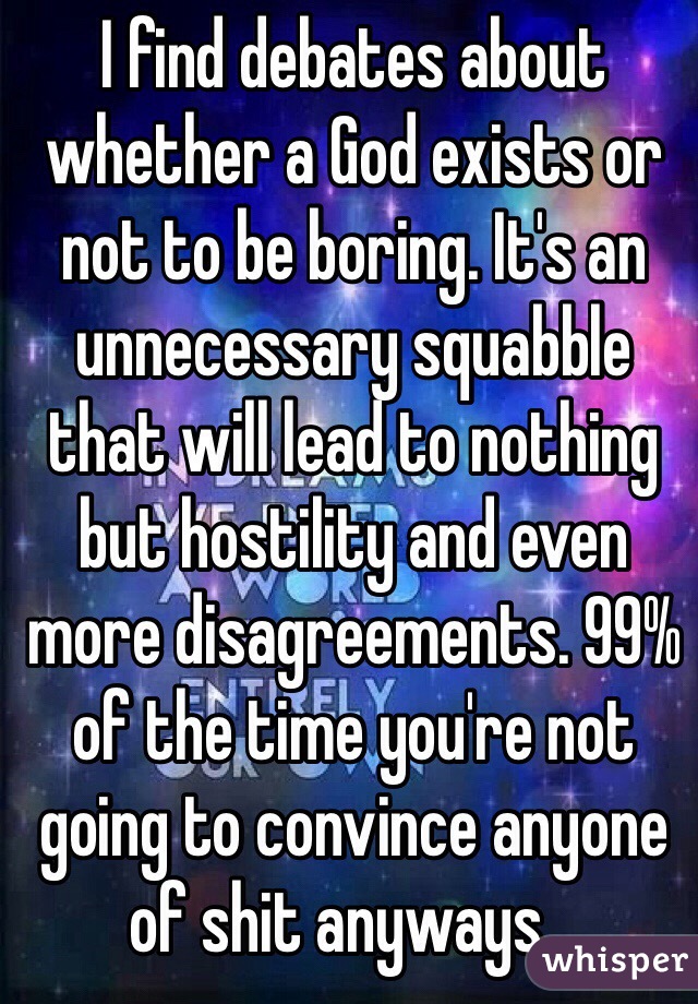 I find debates about whether a God exists or not to be boring. It's an unnecessary squabble that will lead to nothing but hostility and even more disagreements. 99% of the time you're not going to convince anyone of shit anyways...