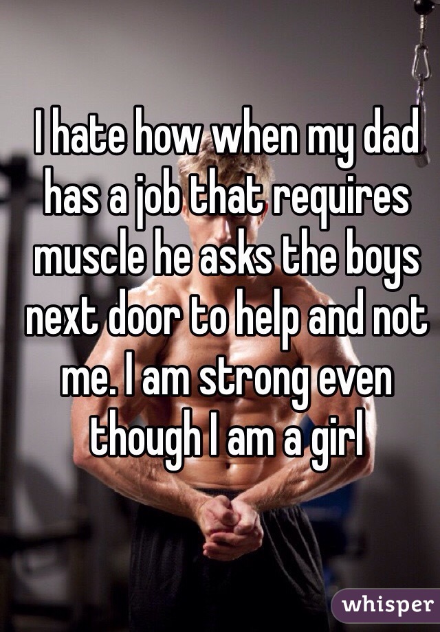 I hate how when my dad has a job that requires muscle he asks the boys next door to help and not me. I am strong even though I am a girl