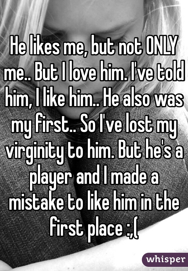 He likes me, but not ONLY me.. But I love him. I've told him, I like him.. He also was my first.. So I've lost my virginity to him. But he's a player and I made a mistake to like him in the first place :,( 