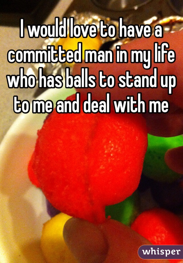 I would love to have a committed man in my life who has balls to stand up to me and deal with me 