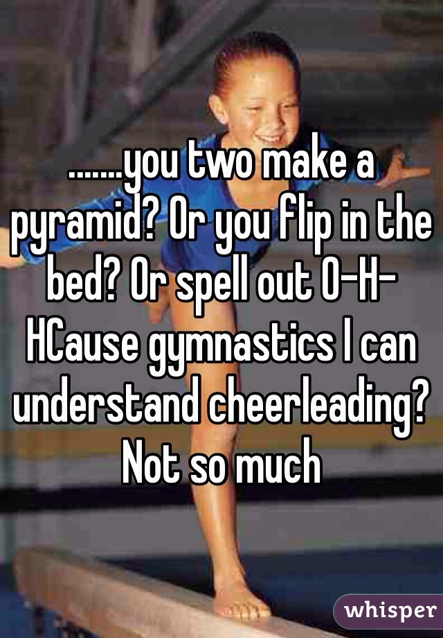 .......you two make a pyramid? Or you flip in the bed? Or spell out O-H-HCause gymnastics I can understand cheerleading? Not so much 