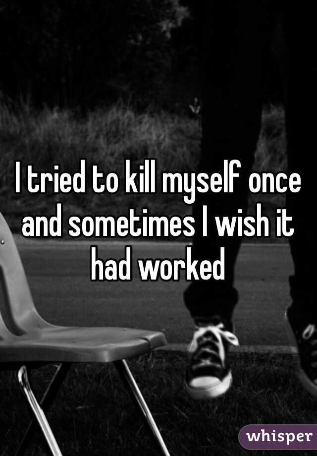 I tried to kill myself once and sometimes I wish it had worked