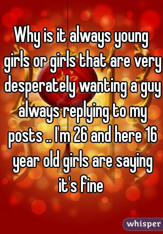 Why is it always young girls or girls that are very desperately wanting a guy always replying to my posts .. I'm 26 and here 16 year old girls are saying it's fine 