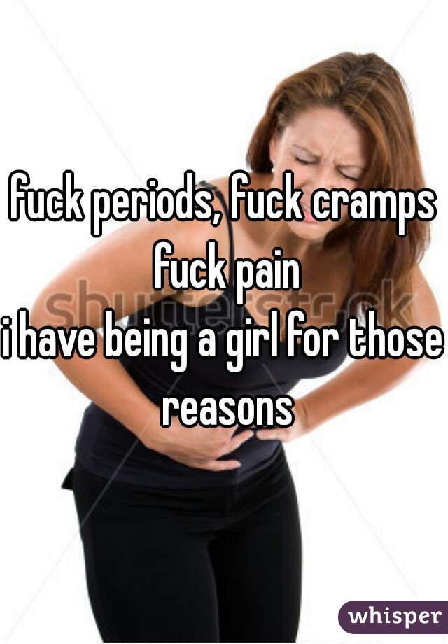 fuck periods, fuck cramps fuck pain
i have being a girl for those reasons