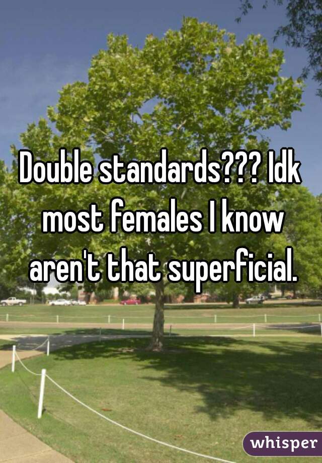Double standards??? Idk most females I know aren't that superficial.