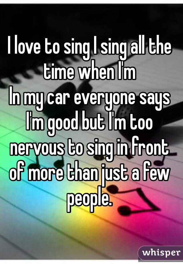 I love to sing I sing all the time when I'm
In my car everyone says I'm good but I'm too nervous to sing in front of more than just a few people. 