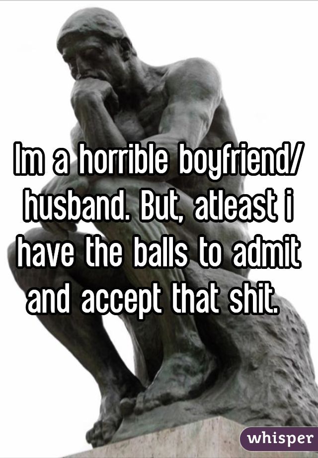 Im a horrible boyfriend/husband. But, atleast i have the balls to admit and accept that shit. 