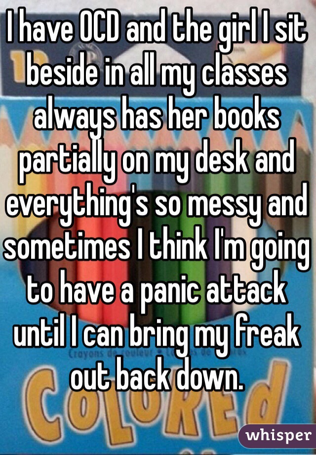 I have OCD and the girl I sit beside in all my classes always has her books partially on my desk and everything's so messy and sometimes I think I'm going to have a panic attack until I can bring my freak out back down. 
