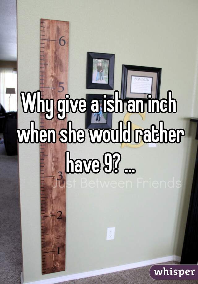Why give a ish an inch when she would rather have 9? ...