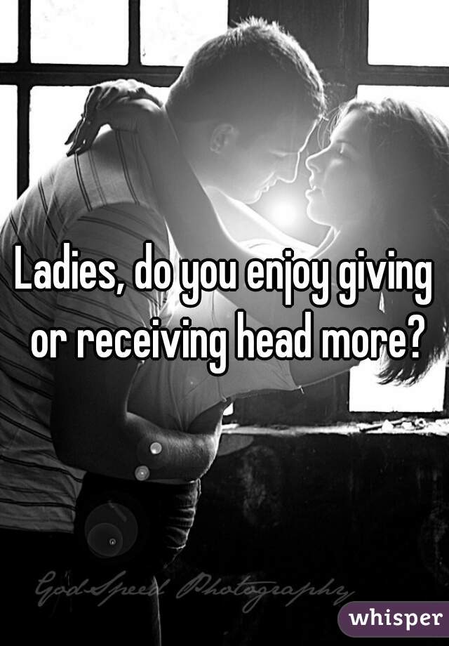 Ladies, do you enjoy giving or receiving head more?