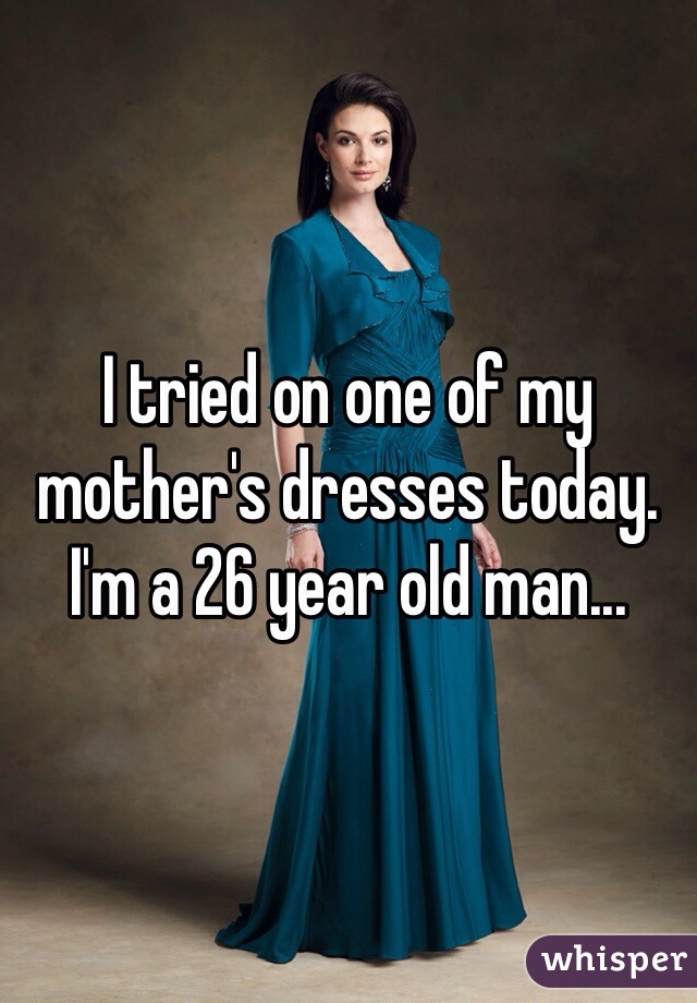 I tried on one of my mother's dresses today. I'm a 26 year old man...