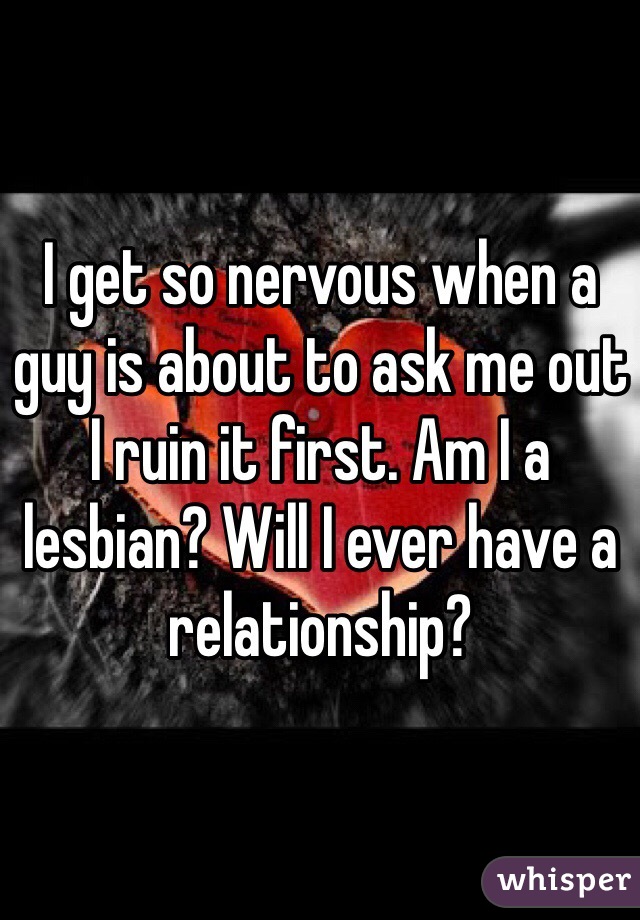 I get so nervous when a guy is about to ask me out I ruin it first. Am I a lesbian? Will I ever have a relationship?