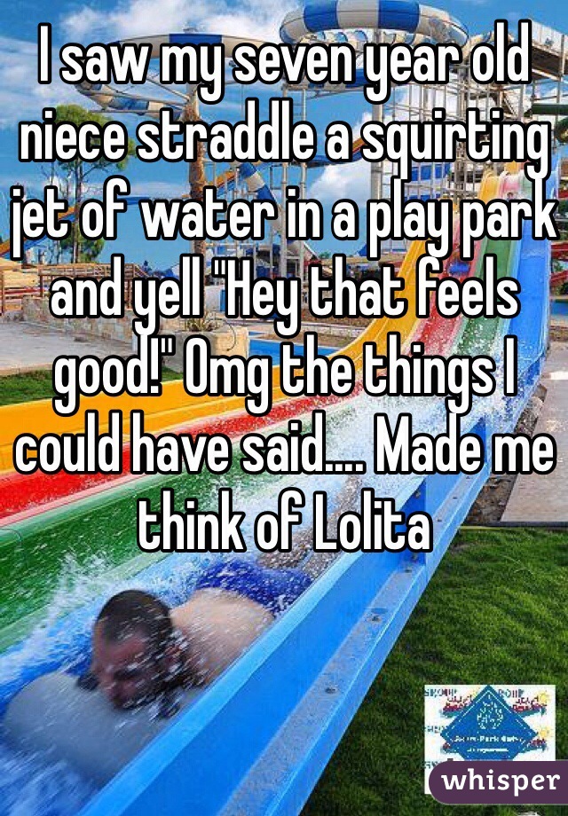 I saw my seven year old niece straddle a squirting jet of water in a play park and yell "Hey that feels good!" Omg the things I could have said.... Made me think of Lolita