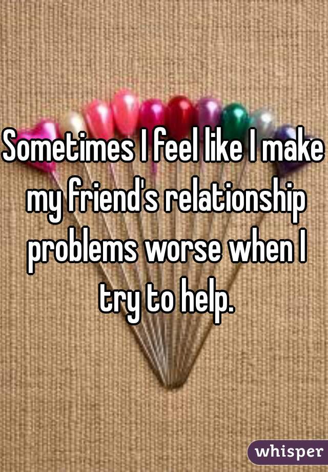 Sometimes I feel like I make my friend's relationship problems worse when I try to help.