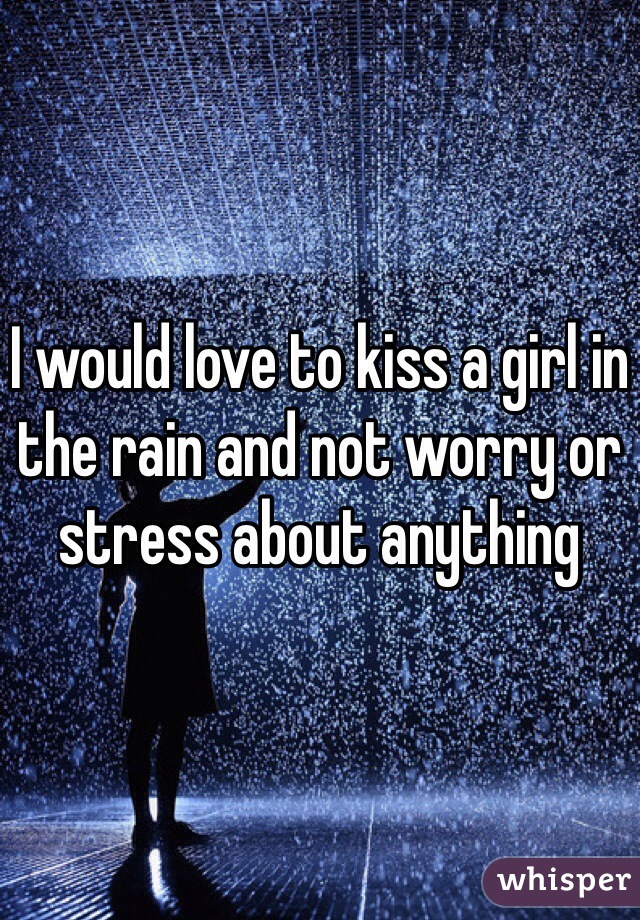I would love to kiss a girl in the rain and not worry or stress about anything 