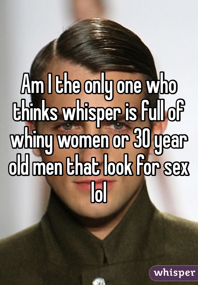 Am I the only one who thinks whisper is full of whiny women or 30 year old men that look for sex lol