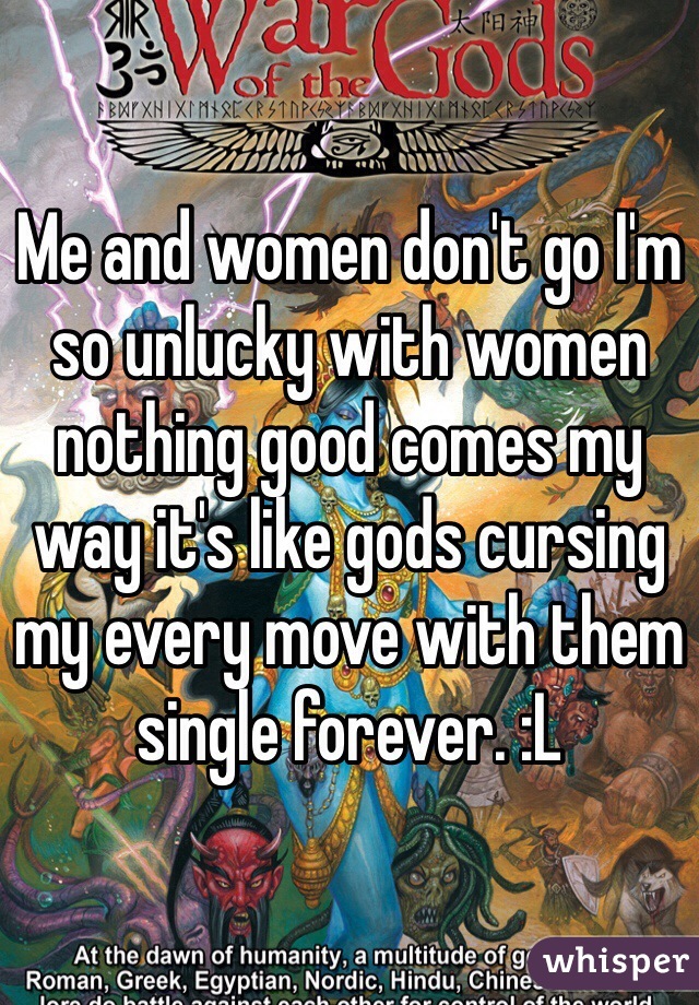 Me and women don't go I'm so unlucky with women nothing good comes my way it's like gods cursing my every move with them single forever. :L