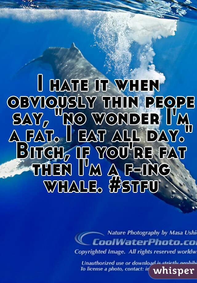 I hate it when obviously thin peope say, "no wonder I'm a fat. I eat all day." Bitch, if you're fat then I'm a f-ing whale. #stfu