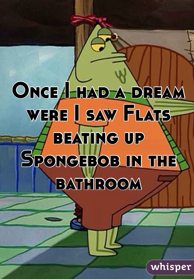 Once I had a dream were I saw Flats beating up Spongebob in the bathroom