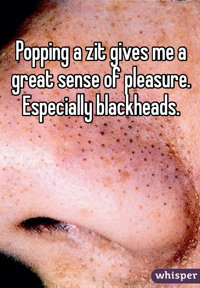 Popping a zit gives me a great sense of pleasure. Especially blackheads. 