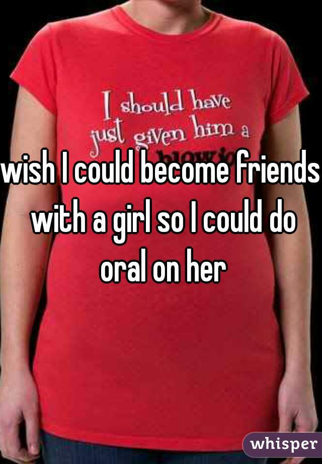 wish I could become friends with a girl so I could do oral on her