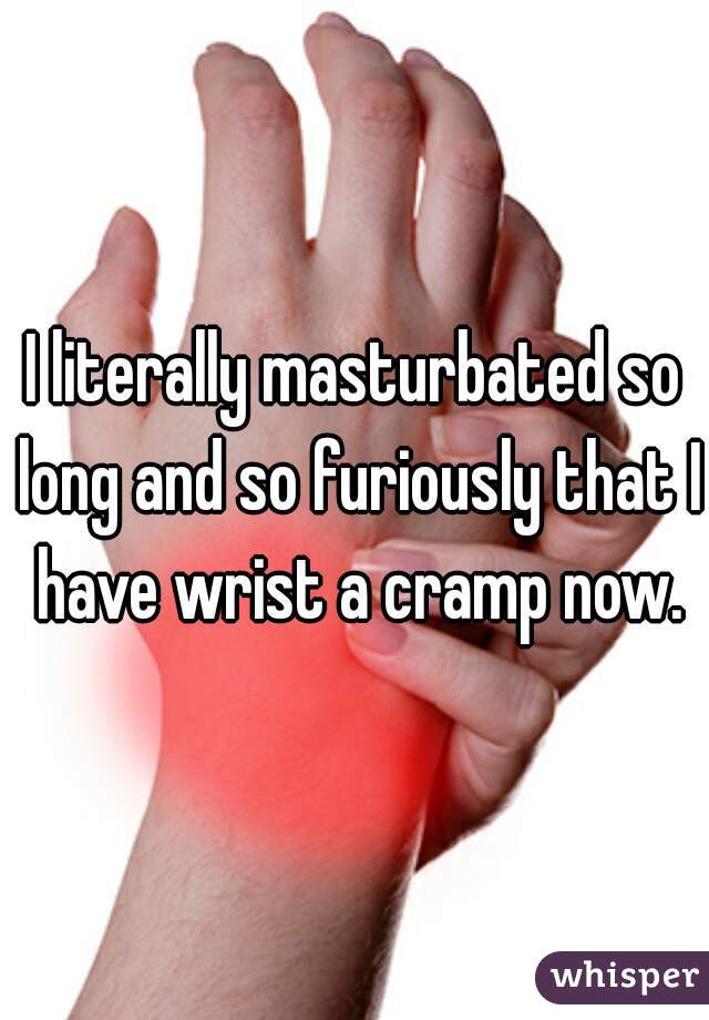 I literally masturbated so long and so furiously that I have wrist a cramp now.