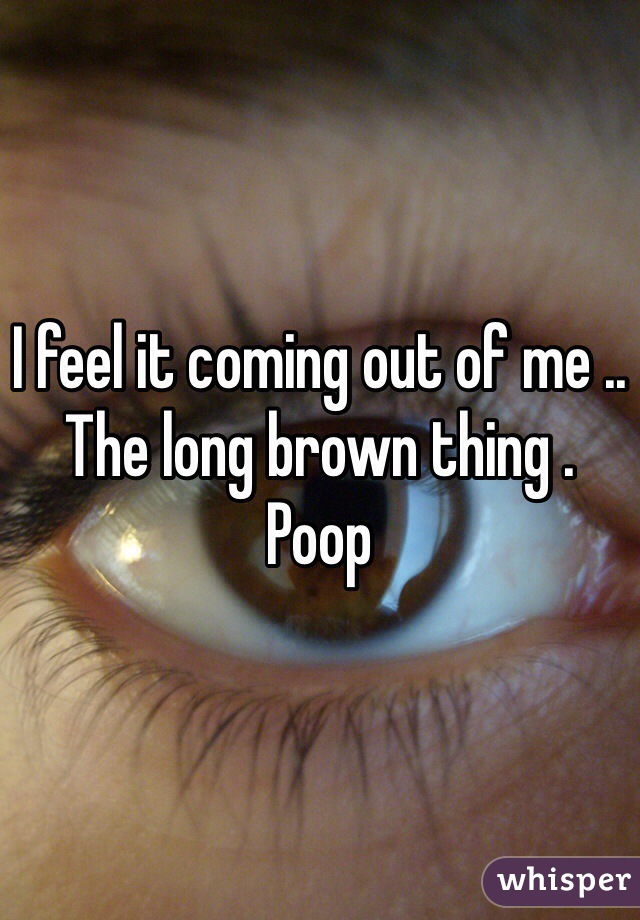 I feel it coming out of me .. The long brown thing .
Poop 