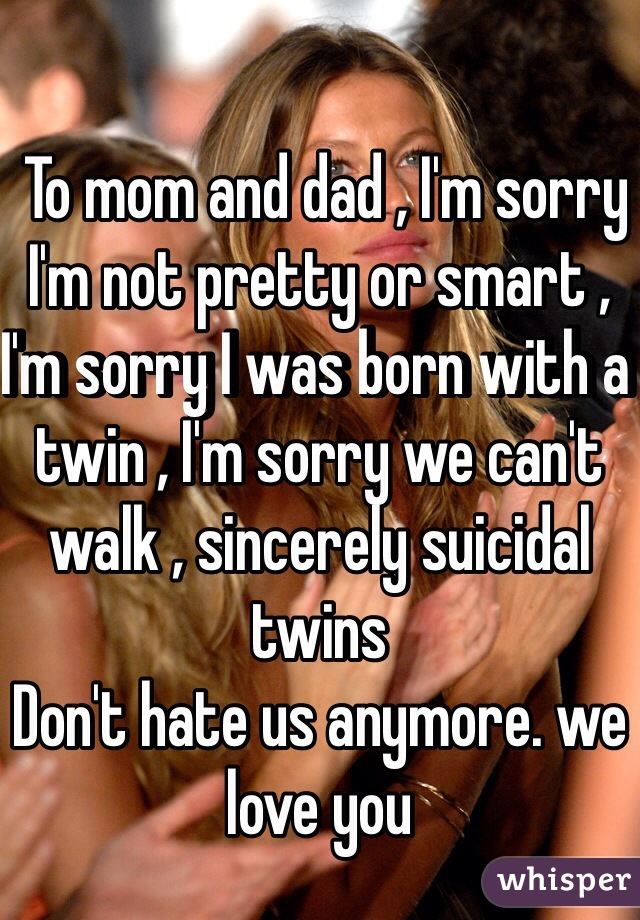  To mom and dad , I'm sorry I'm not pretty or smart , I'm sorry I was born with a twin , I'm sorry we can't walk , sincerely suicidal twins 
Don't hate us anymore. we love you 
