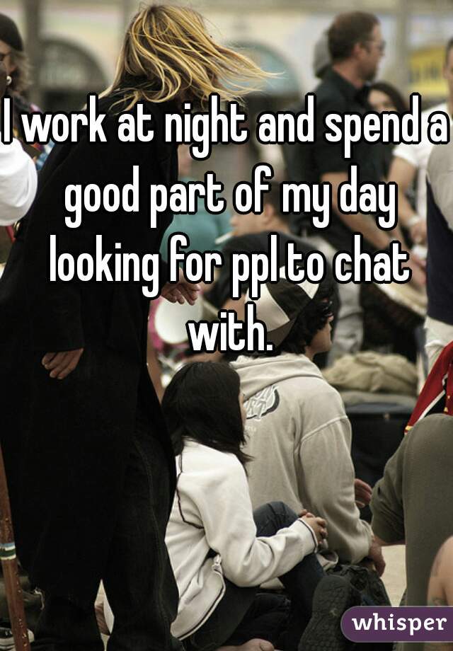 I work at night and spend a good part of my day looking for ppl to chat with.
