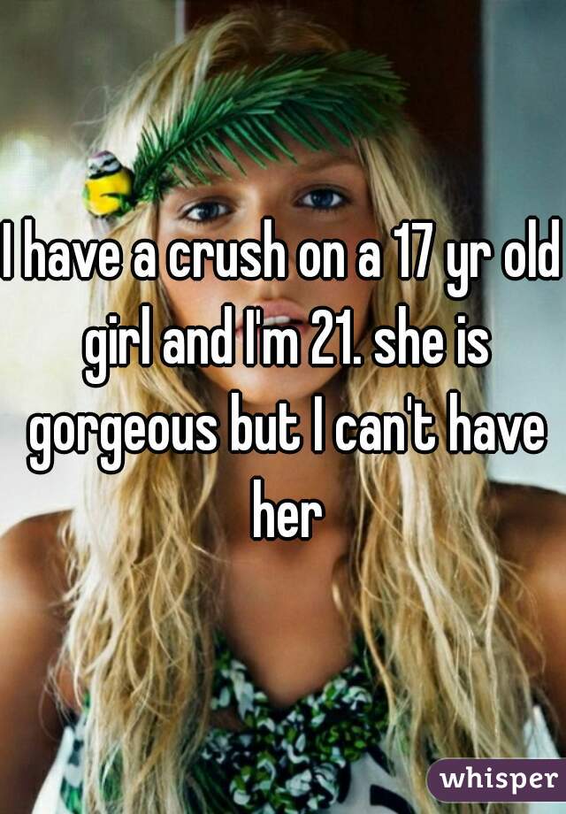 I have a crush on a 17 yr old girl and I'm 21. she is gorgeous but I can't have her