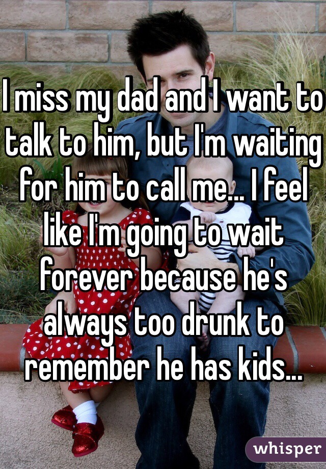 I miss my dad and I want to talk to him, but I'm waiting for him to call me... I feel like I'm going to wait forever because he's always too drunk to remember he has kids...