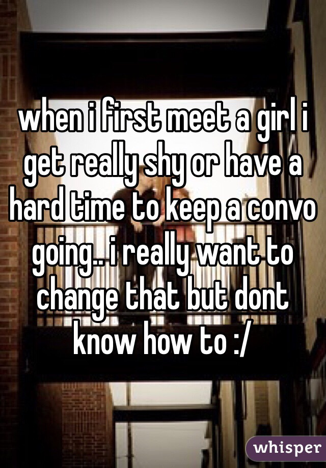 when i first meet a girl i get really shy or have a hard time to keep a convo going.. i really want to change that but dont know how to :/