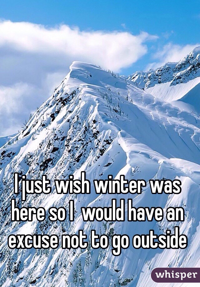 I just wish winter was here so I  would have an excuse not to go outside 

